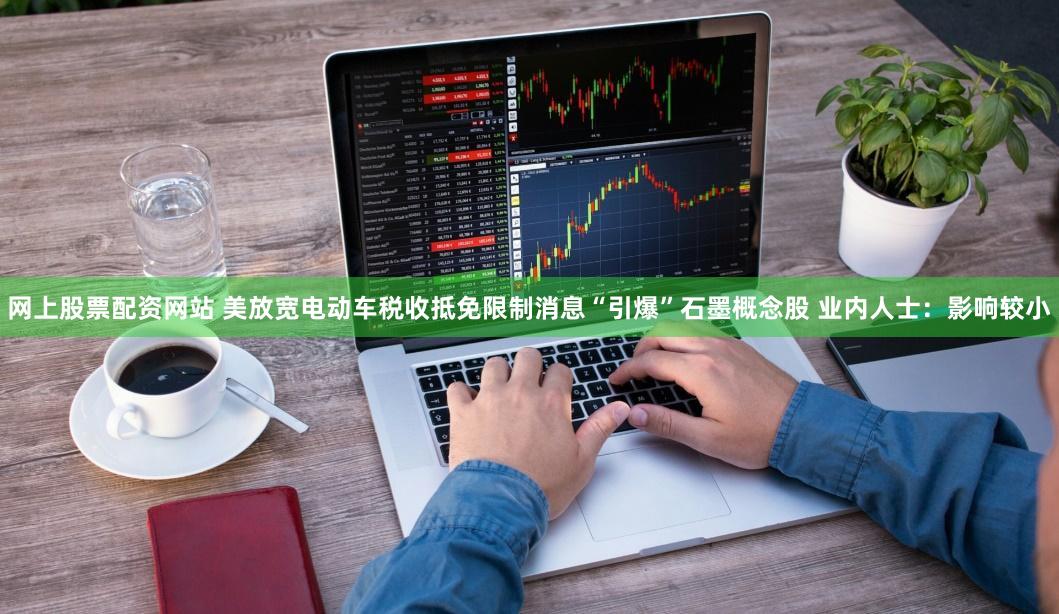 网上股票配资网站 美放宽电动车税收抵免限制消息“引爆”石墨概念股 业内人士：影响较小