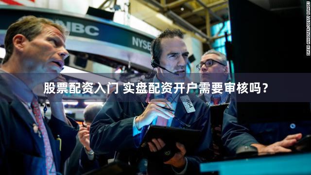 股票配资入门 实盘配资开户需要审核吗？