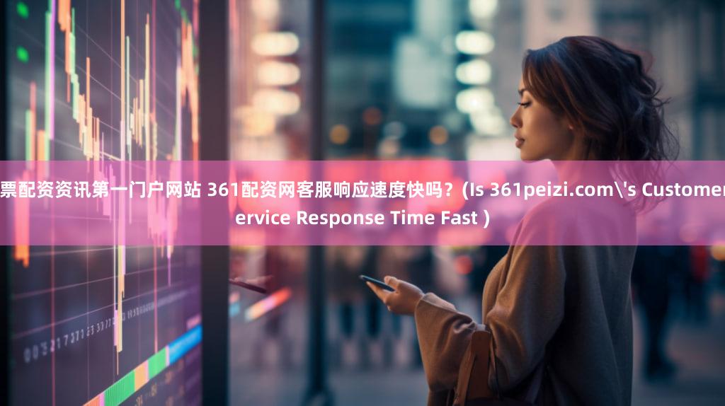 股票配资资讯第一门户网站 361配资网客服响应速度快吗？(Is 361peizi.com's Customer Service Response Time Fast )