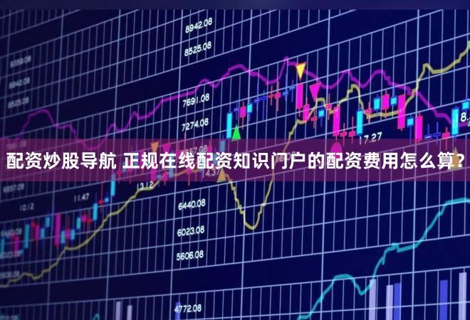 配资炒股导航 正规在线配资知识门户的配资费用怎么算？