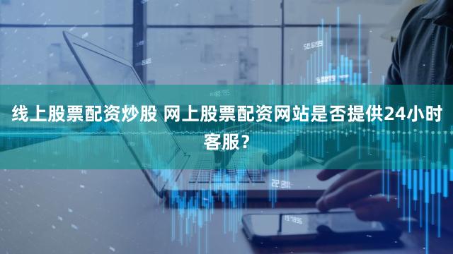 线上股票配资炒股 网上股票配资网站是否提供24小时客服？