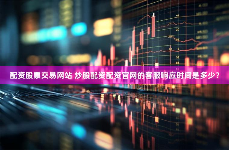 配资股票交易网站 炒股配资配资官网的客服响应时间是多少？