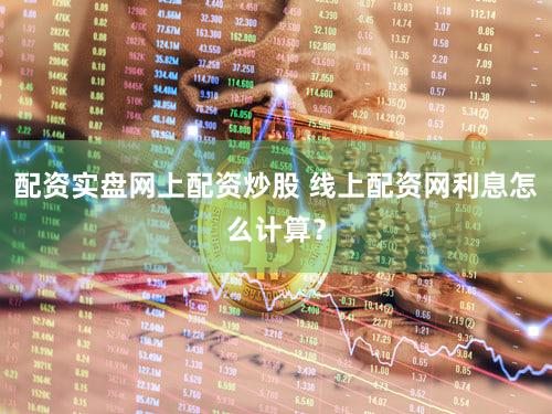 配资实盘网上配资炒股 线上配资网利息怎么计算？