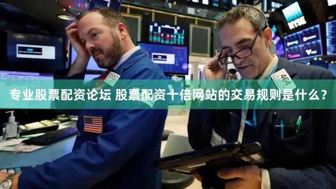 专业股票配资论坛 股票配资十倍网站的交易规则是什么？