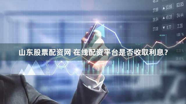 山东股票配资网 在线配资平台是否收取利息？