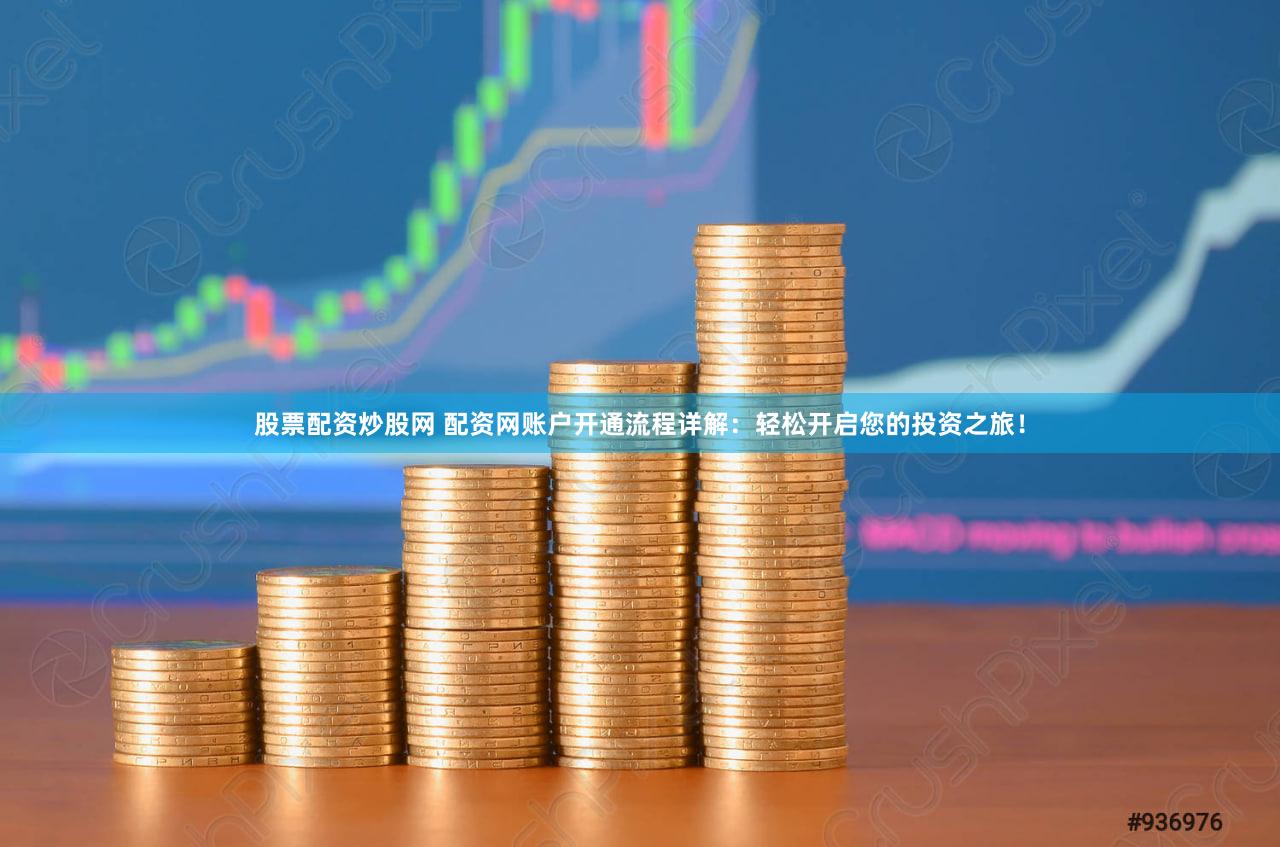 股票配资炒股网 配资网账户开通流程详解：轻松开启您的投资之旅！