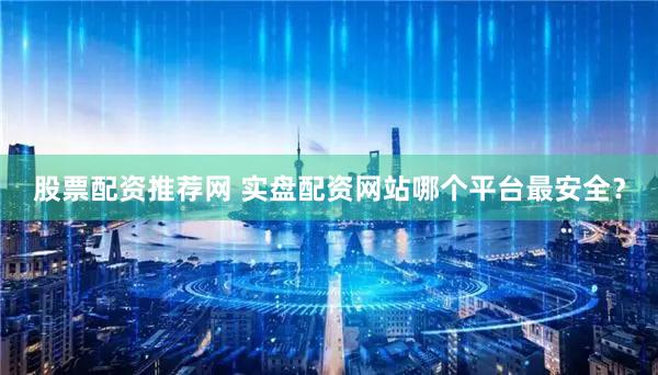 股票配资推荐网 实盘配资网站哪个平台最安全？