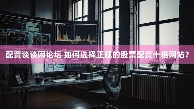 配资谈谈网论坛 如何选择正规的股票配资十倍网站？