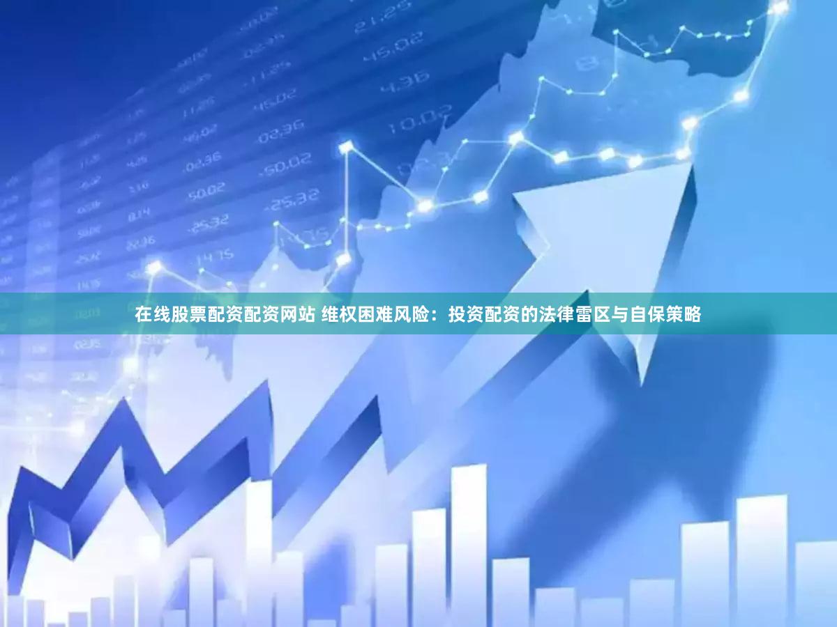 在线股票配资配资网站 维权困难风险：投资配资的法律雷区与自保策略