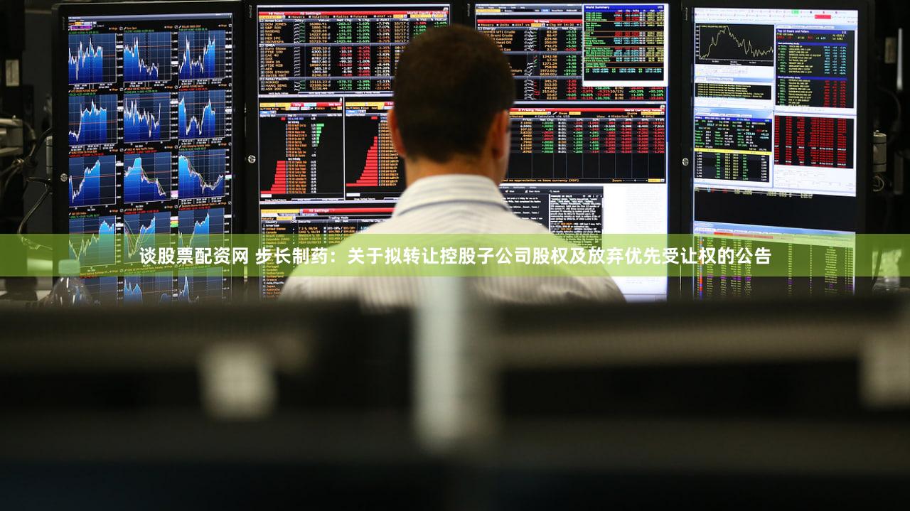 谈股票配资网 步长制药：关于拟转让控股子公司股权及放弃优先受让权的公告