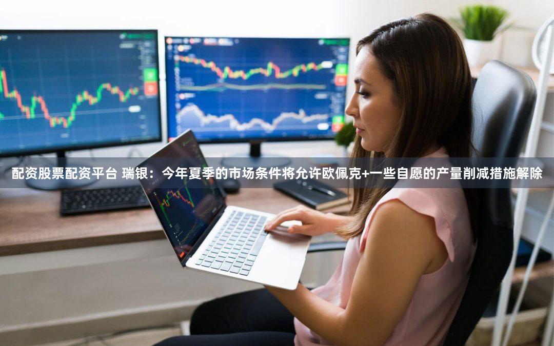 配资股票配资平台 瑞银：今年夏季的市场条件将允许欧佩克+一些自愿的产量削减措施解除