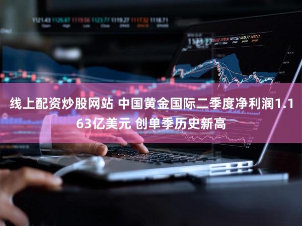 线上配资炒股网站 中国黄金国际二季度净利润1.163亿美元 创单季历史新高