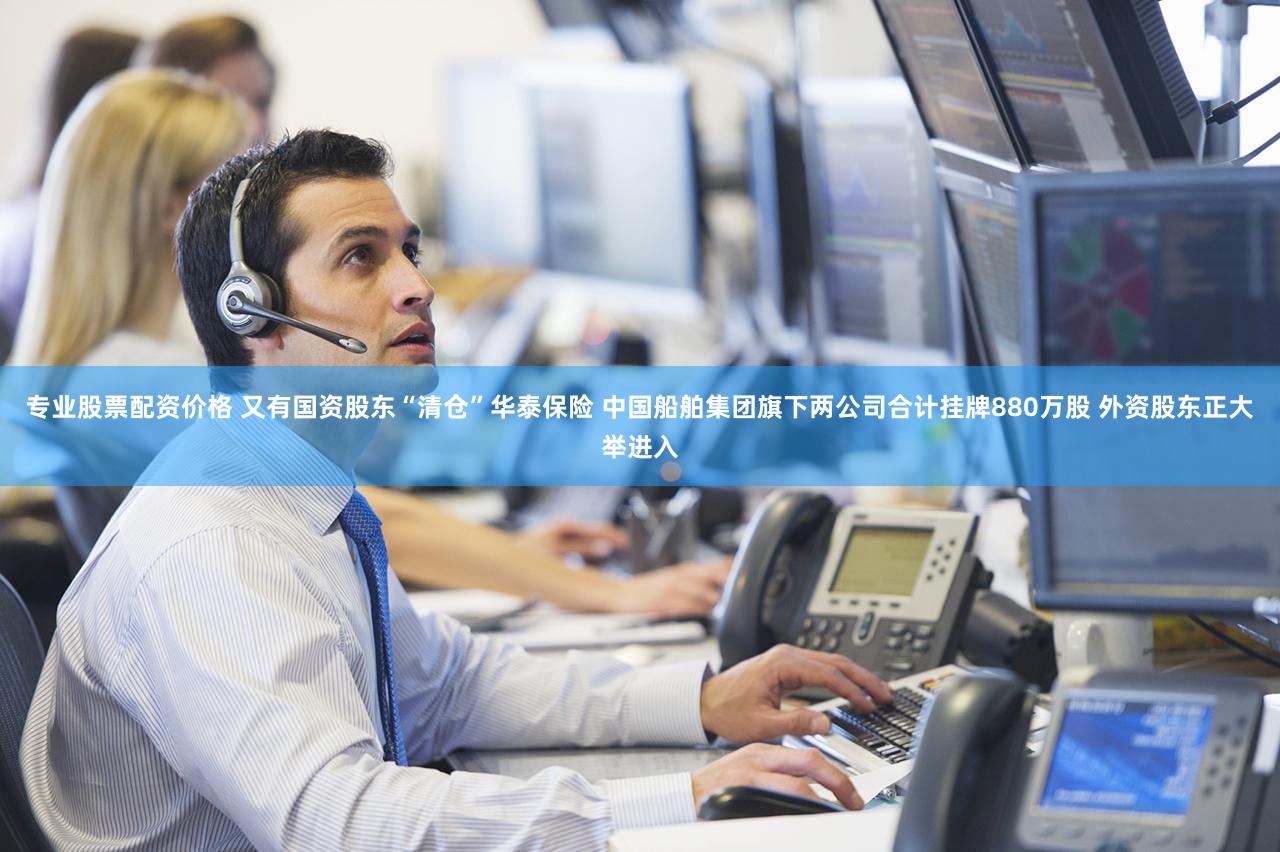 专业股票配资价格 又有国资股东“清仓”华泰保险 中国船舶集团旗下两公司合计挂牌880万股 外资股东正大举进入