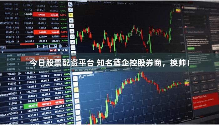 今日股票配资平台 知名酒企控股券商，换帅！