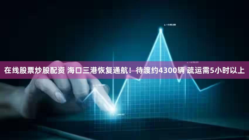 在线股票炒股配资 海口三港恢复通航！待渡约4300辆 疏运需5小时以上