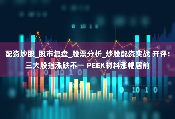 配资炒股_股市复盘_股票分析_炒股配资实战 开评：三大股指涨跌不一 PEEK材料涨幅居前