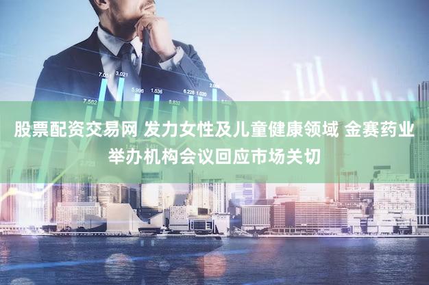 股票配资交易网 发力女性及儿童健康领域 金赛药业举办机构会议回应市场关切