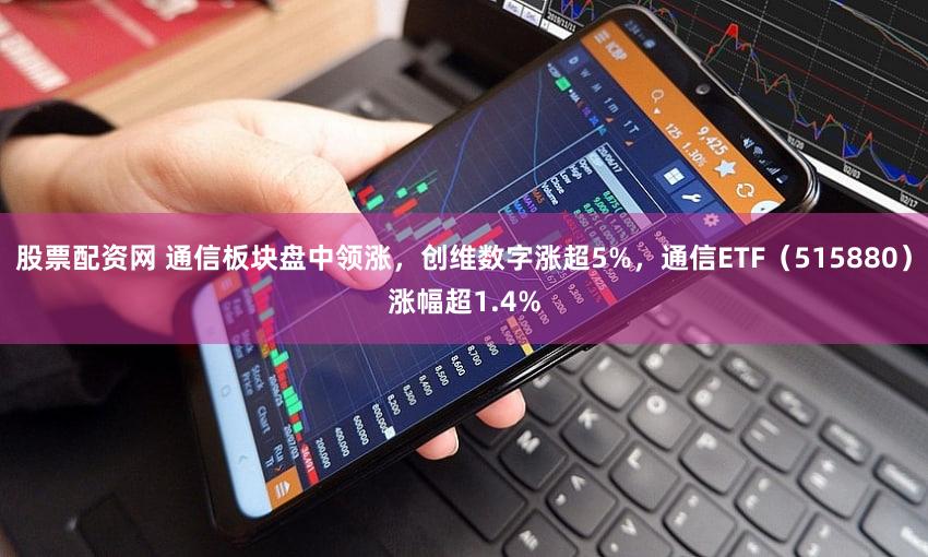股票配资网 通信板块盘中领涨，创维数字涨超5%，通信ETF（515880）涨幅超1.4%
