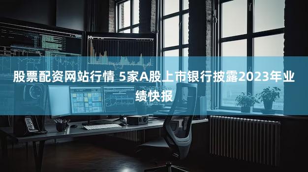 股票配资网站行情 5家A股上市银行披露2023年业绩快报