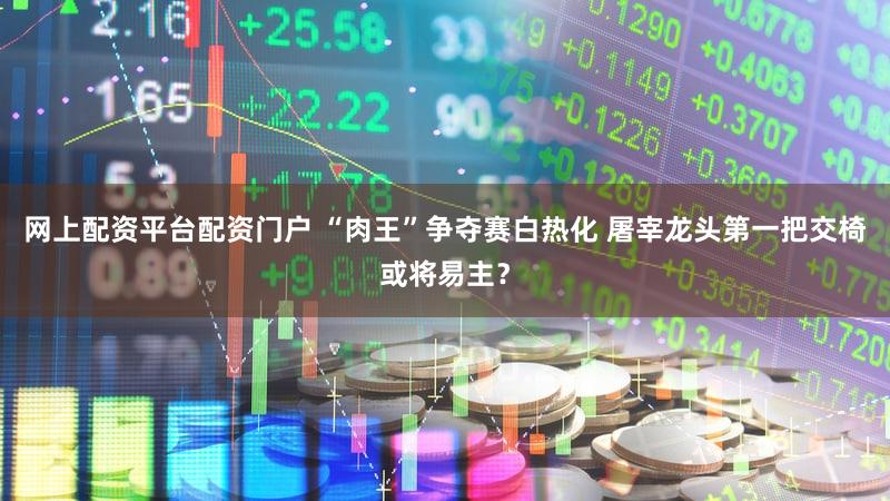 网上配资平台配资门户 “肉王”争夺赛白热化 屠宰龙头第一把交椅或将易主？