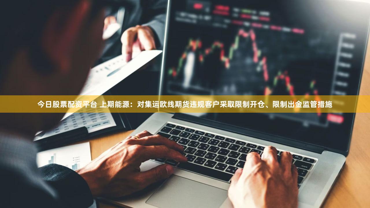 今日股票配资平台 上期能源：对集运欧线期货违规客户采取限制开仓、限制出金监管措施
