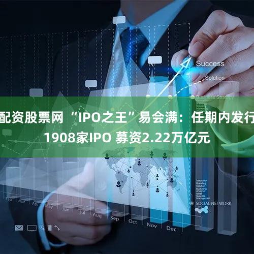 配资股票网 “IPO之王”易会满：任期内发行1908家IPO 募资2.22万亿元