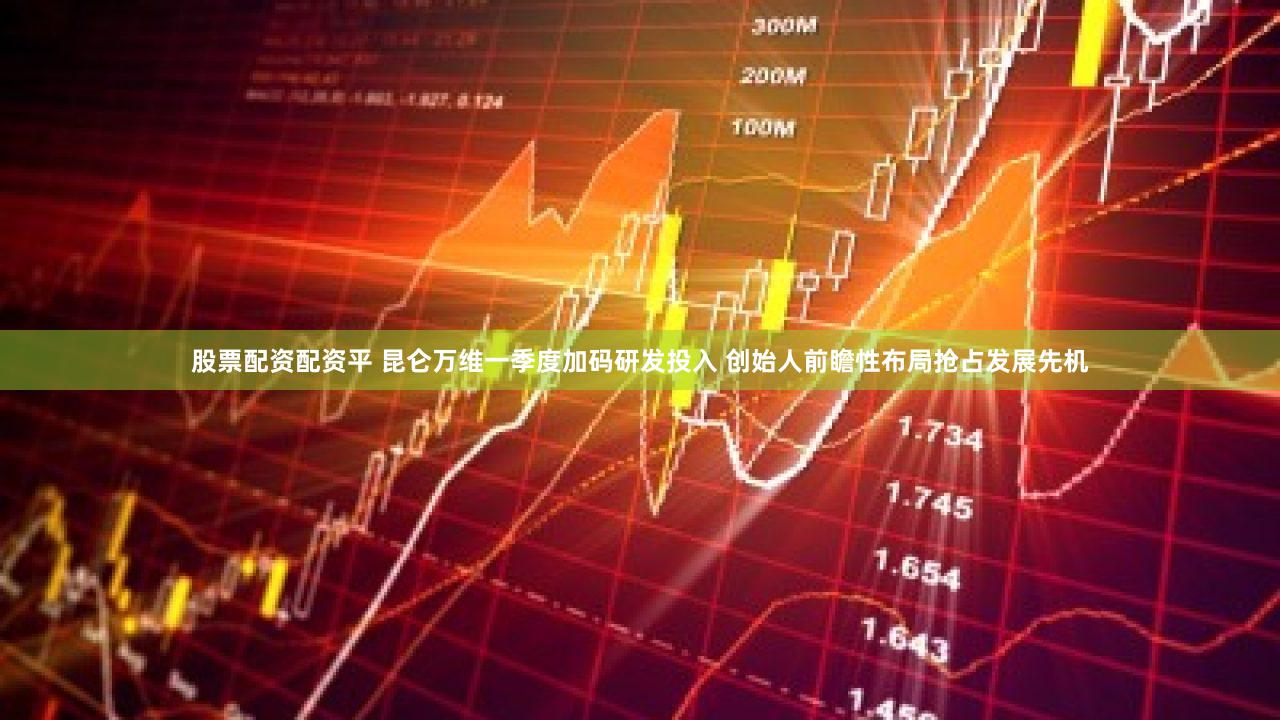 股票配资配资平 昆仑万维一季度加码研发投入 创始人前瞻性布局抢占发展先机
