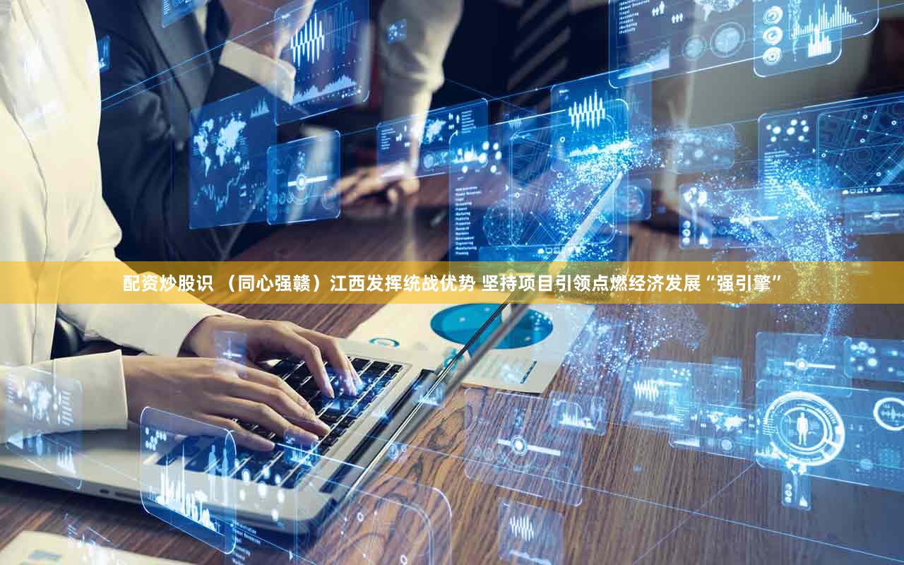 配资炒股识 （同心强赣）江西发挥统战优势 坚持项目引领点燃经济发展“强引擎”