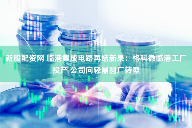 新股配资网 临港集成电路再结新果：格科微临港工厂投产 公司向轻晶圆厂转型