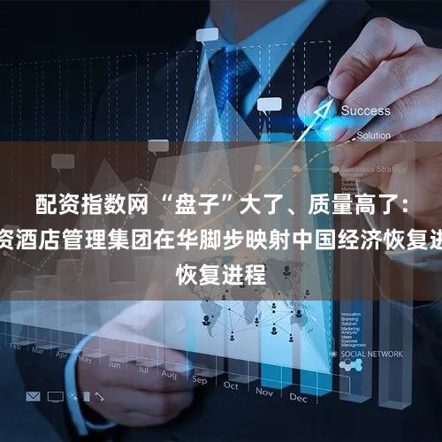 配资指数网 “盘子”大了、质量高了：外资酒店管理集团在华脚步映射中国经济恢复进程