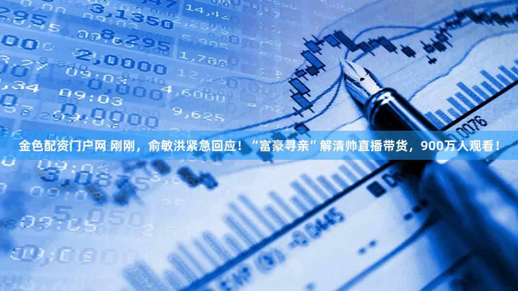 金色配资门户网 刚刚，俞敏洪紧急回应！“富豪寻亲”解清帅直播带货，900万人观看！