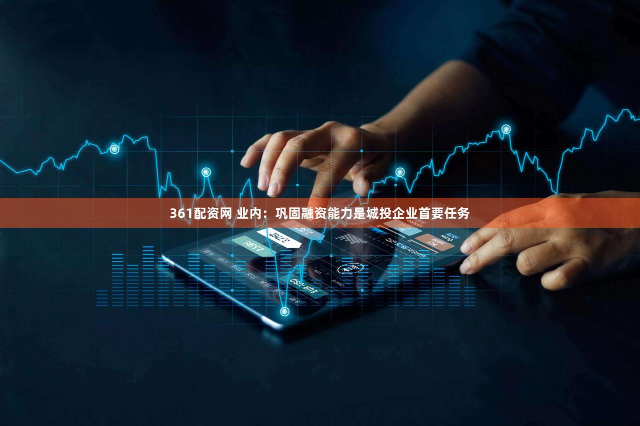 361配资网 业内：巩固融资能力是城投企业首要任务
