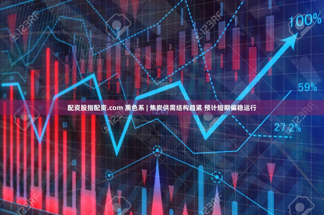 配资股指配资.com 黑色系 | 焦炭供需结构趋紧 预计短期偏稳运行