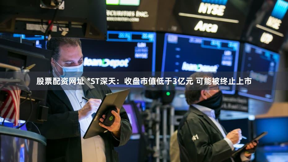 股票配资网址 *ST深天：收盘市值低于3亿元 可能被终止上市