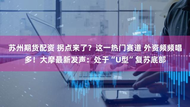 苏州期货配资 拐点来了？这一热门赛道 外资频频唱多！大摩最新发声：处于“U型”复苏底部