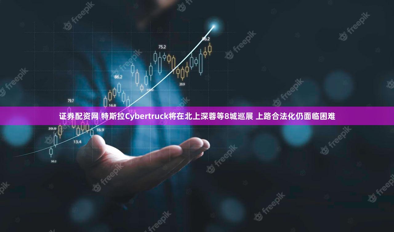 证券配资网 特斯拉Cybertruck将在北上深蓉等8城巡展 上路合法化仍面临困难