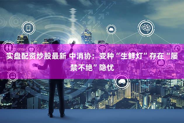 实盘配资炒股最新 中消协：变种“生鲜灯”存在“屡禁不绝”隐忧