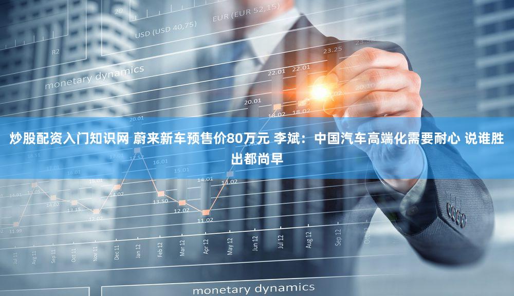 炒股配资入门知识网 蔚来新车预售价80万元 李斌：中国汽车高端化需要耐心 说谁胜出都尚早