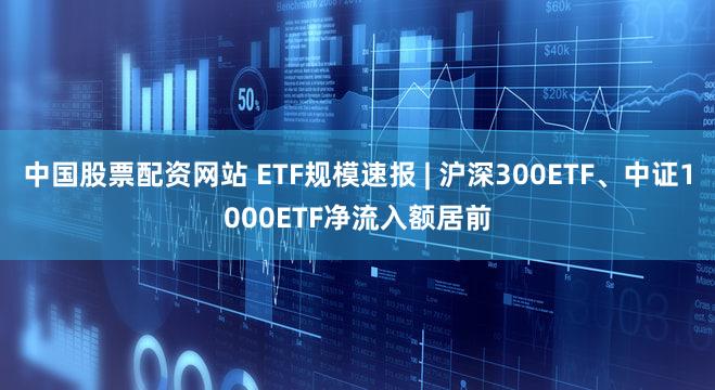 中国股票配资网站 ETF规模速报 | 沪深300ETF、中证1000ETF净流入额居前