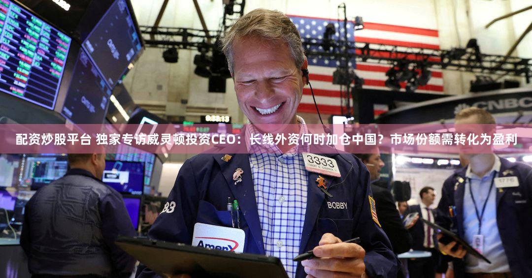 配资炒股平台 独家专访威灵顿投资CEO：长线外资何时加仓中国？市场份额需转化为盈利