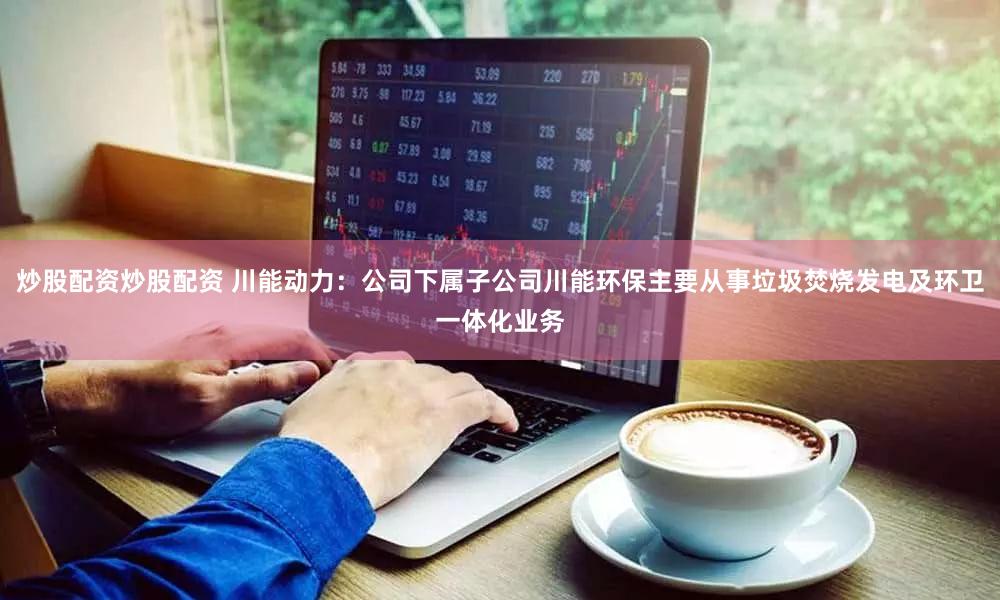 炒股配资炒股配资 川能动力：公司下属子公司川能环保主要从事垃圾焚烧发电及环卫一体化业务
