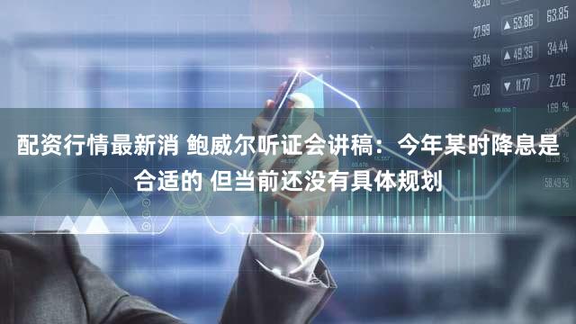 配资行情最新消 鲍威尔听证会讲稿：今年某时降息是合适的 但当前还没有具体规划