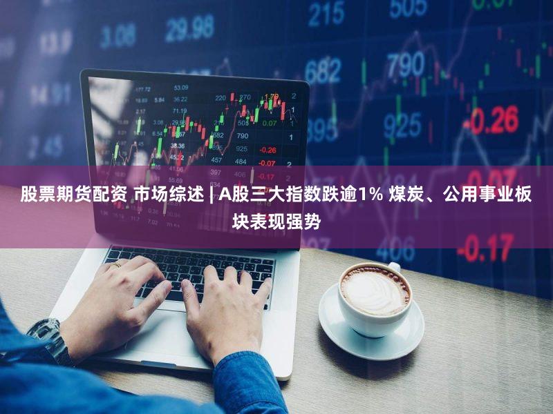股票期货配资 市场综述 | A股三大指数跌逾1% 煤炭、公用事业板块表现强势