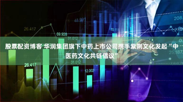 股票配资博客 华润集团旗下中药上市公司携手紫荆文化发起“中医药文化共链倡议”