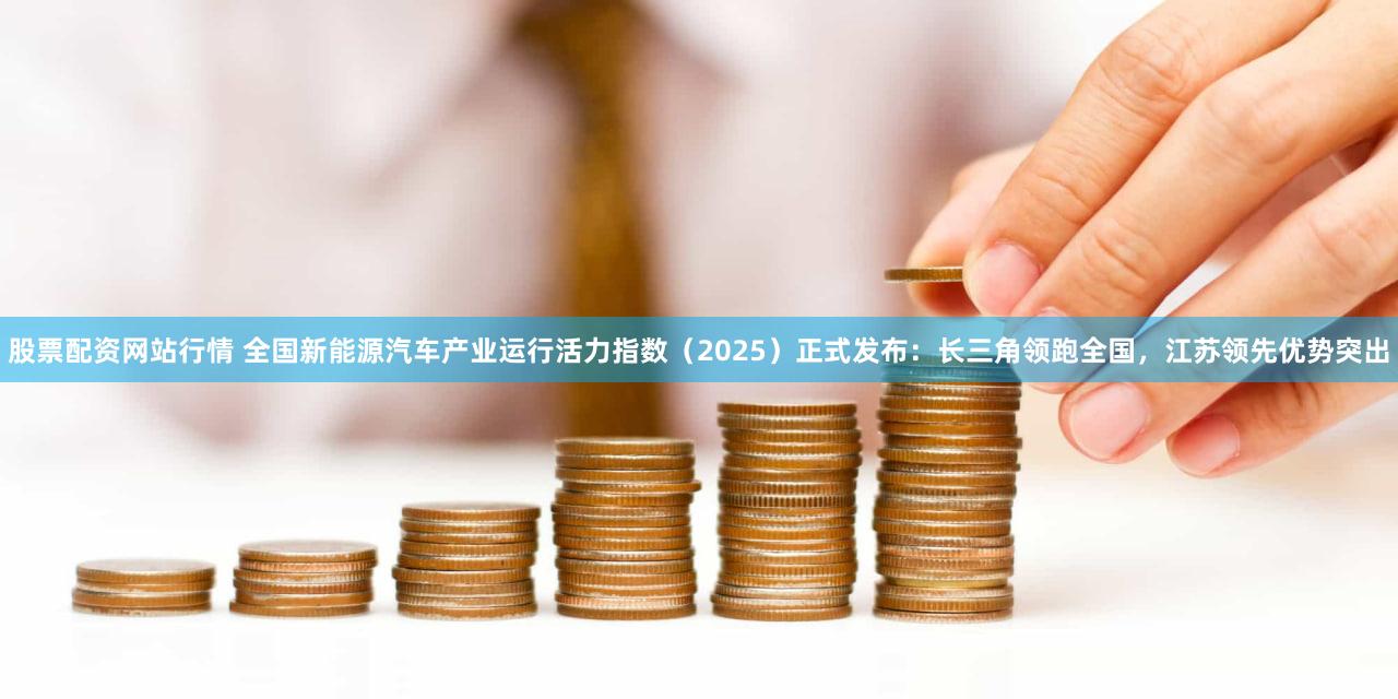 股票配资网站行情 全国新能源汽车产业运行活力指数（2025）正式发布：长三角领跑全国，江苏领先优势突出