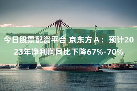 今日股票配资平台 京东方Ａ：预计2023年净利润同比下降67%-70%