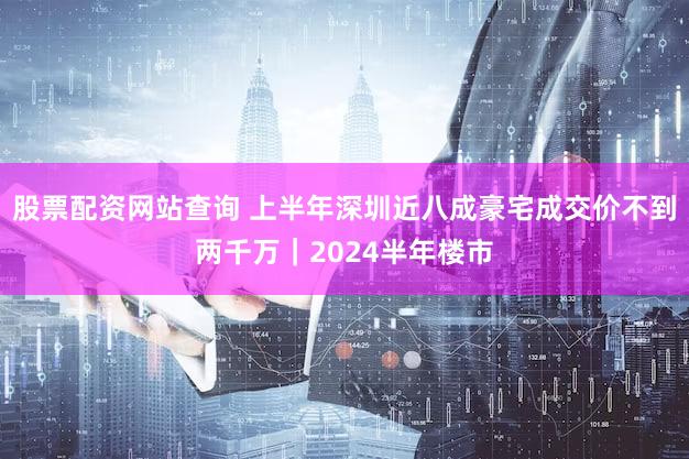 股票配资网站查询 上半年深圳近八成豪宅成交价不到两千万｜2024半年楼市