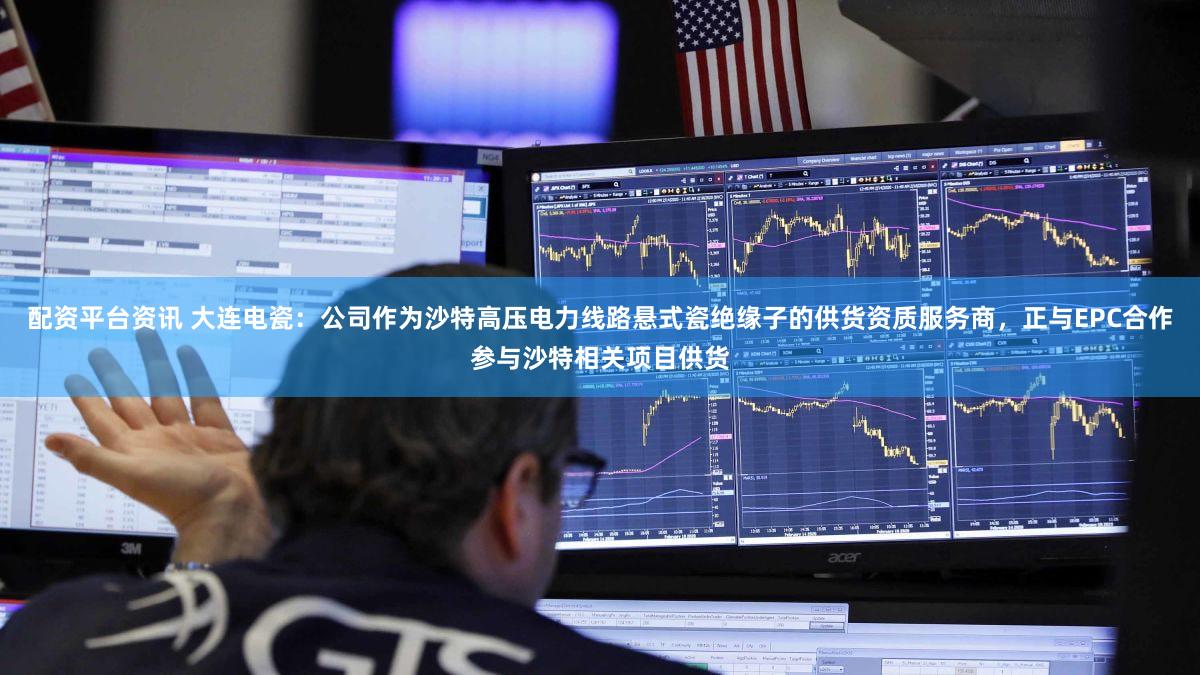 配资平台资讯 大连电瓷：公司作为沙特高压电力线路悬式瓷绝缘子的供货资质服务商，正与EPC合作参与沙特相关项目供货