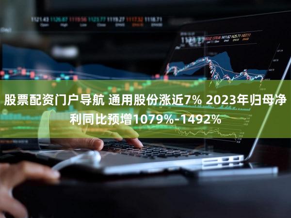 股票配资门户导航 通用股份涨近7% 2023年归母净利同比预增1079%-1492%
