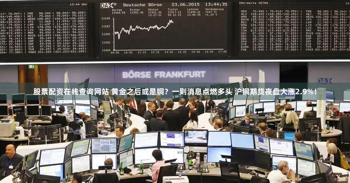 股票配资在线查询网站 黄金之后或是铜？一则消息点燃多头 沪铜期货夜盘大涨2.9%！
